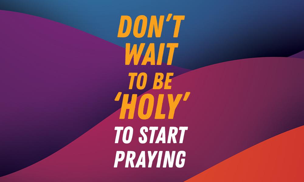 Don’t Wait to Be ‘Holy’ to Start Praying